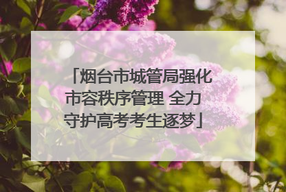 烟台市城管局强化市容秩序管理 全力守护高考考生逐梦